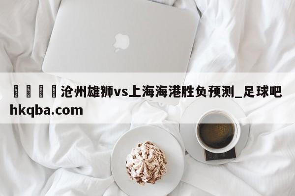 🍢沧州雄狮vs上海海港胜负预测_足球吧 hkqba.com