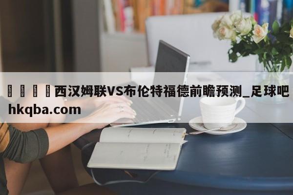 🍢西汉姆联VS布伦特福德前瞻预测_足球吧 hkqba.com