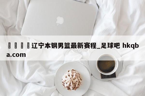 🍢辽宁本钢男篮最新赛程_足球吧 hkqba.com