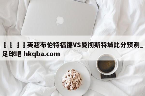 🍢英超布伦特福德VS曼彻斯特城比分预测_足球吧 hkqba.com