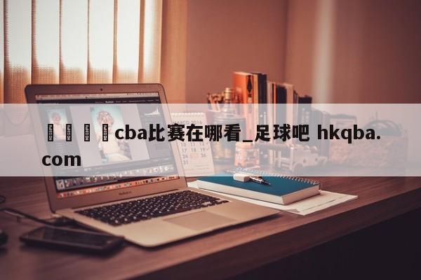🍢cba比赛在哪看_足球吧 hkqba.com