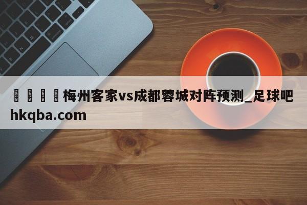 🍢梅州客家vs成都蓉城对阵预测_足球吧 hkqba.com
