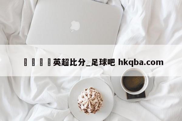 🍢英超比分_足球吧 hkqba.com