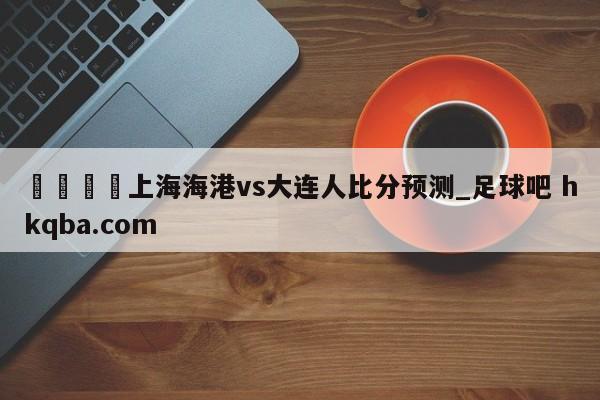 🍢上海海港vs大连人比分预测_足球吧 hkqba.com