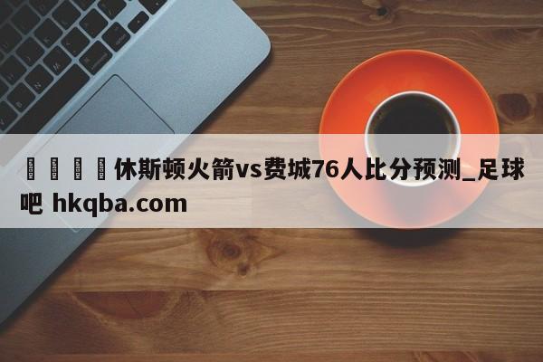 🍢休斯顿火箭vs费城76人比分预测_足球吧 hkqba.com