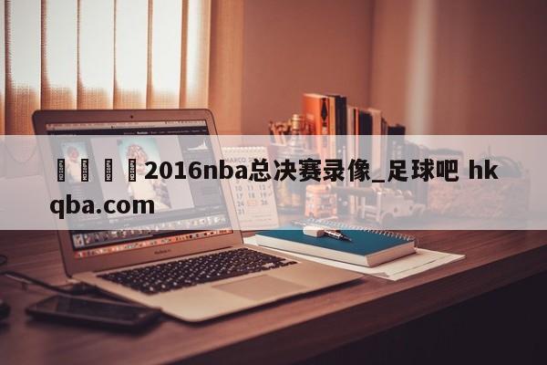 🍢2016nba总决赛录像_足球吧 hkqba.com