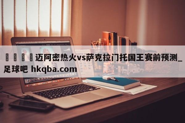 🍢迈阿密热火vs萨克拉门托国王赛前预测_足球吧 hkqba.com
