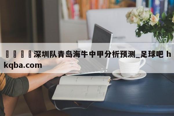 🍢深圳队青岛海牛中甲分析预测_足球吧 hkqba.com