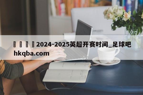 🍢2024-2025英超开赛时间_足球吧 hkqba.com