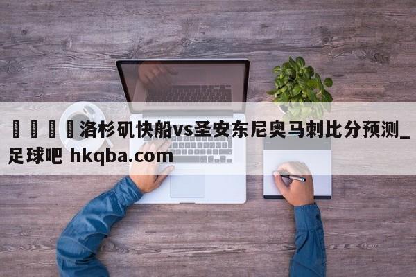 🍢洛杉矶快船vs圣安东尼奥马刺比分预测_足球吧 hkqba.com