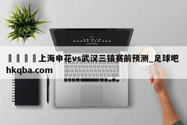 🍢上海申花vs武汉三镇赛前预测_足球吧 hkqba.com