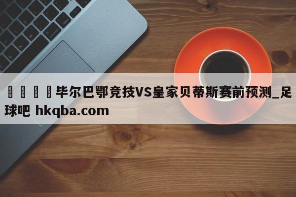 🍢毕尔巴鄂竞技VS皇家贝蒂斯赛前预测_足球吧 hkqba.com