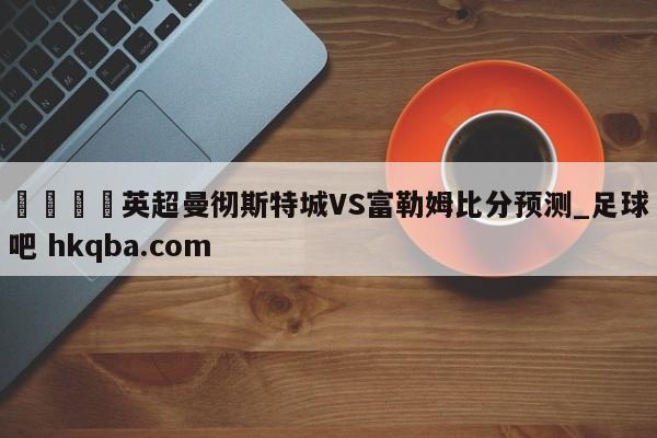 🍢英超曼彻斯特城VS富勒姆比分预测_足球吧 hkqba.com