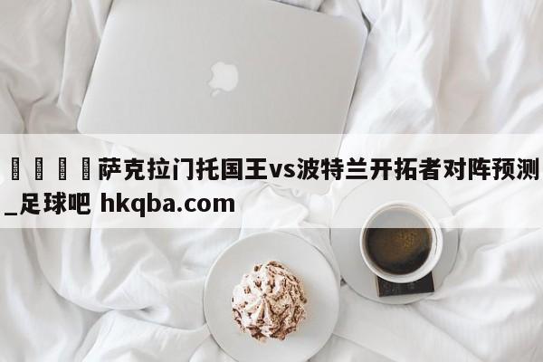 🍢萨克拉门托国王vs波特兰开拓者对阵预测_足球吧 hkqba.com