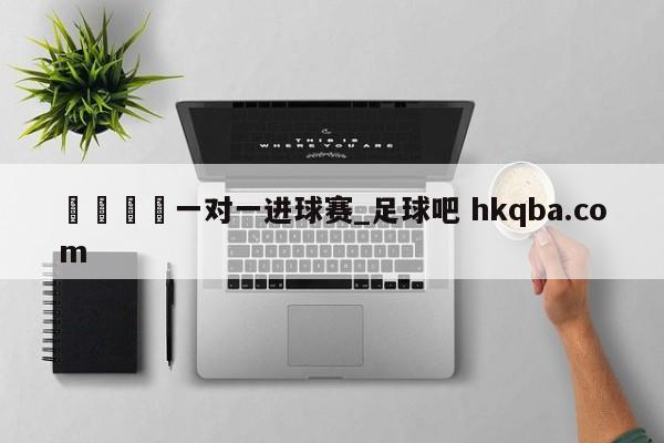 🍢一对一进球赛_足球吧 hkqba.com