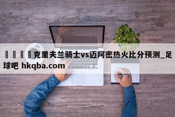 🍢克里夫兰骑士vs迈阿密热火比分预测_足球吧 hkqba.com