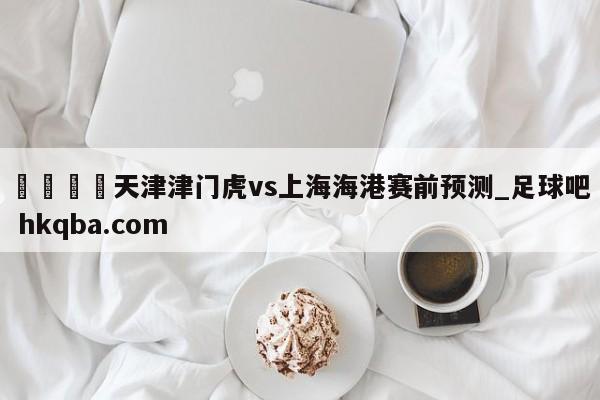 🍢天津津门虎vs上海海港赛前预测_足球吧 hkqba.com