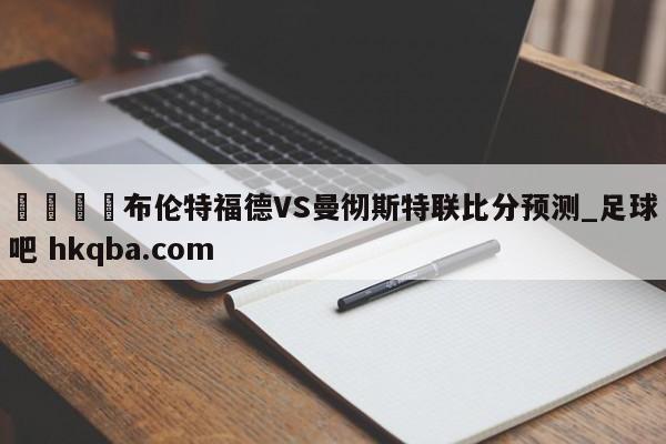🍢布伦特福德VS曼彻斯特联比分预测_足球吧 hkqba.com