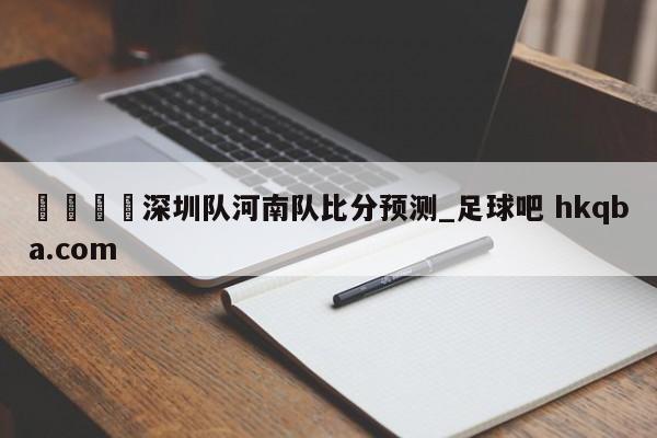 🍢深圳队河南队比分预测_足球吧 hkqba.com