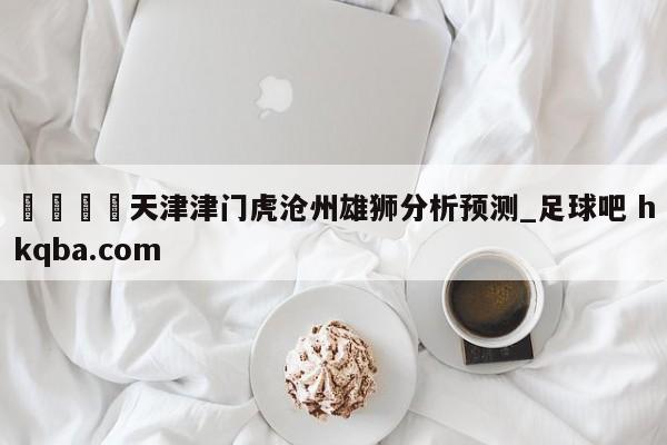 🍢天津津门虎沧州雄狮分析预测_足球吧 hkqba.com
