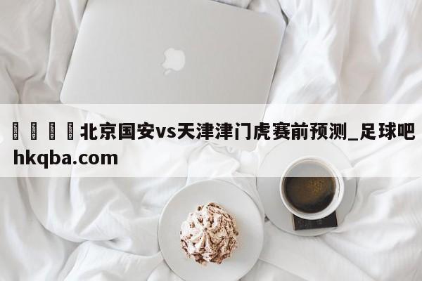 🍢北京国安vs天津津门虎赛前预测_足球吧 hkqba.com