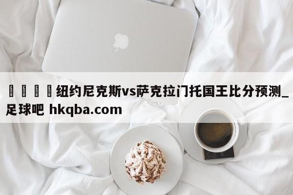🍢纽约尼克斯vs萨克拉门托国王比分预测_足球吧 hkqba.com