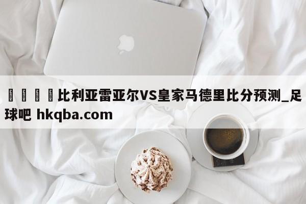 🍢比利亚雷亚尔VS皇家马德里比分预测_足球吧 hkqba.com