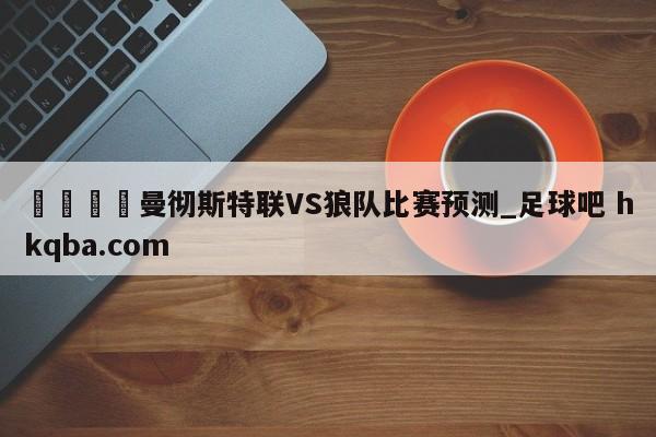 🍢曼彻斯特联VS狼队比赛预测_足球吧 hkqba.com