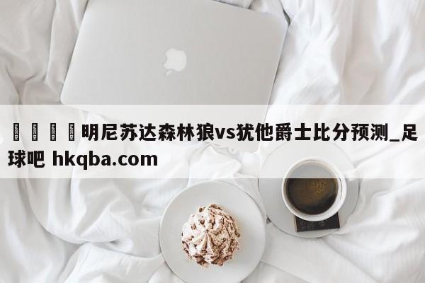 🍢明尼苏达森林狼vs犹他爵士比分预测_足球吧 hkqba.com