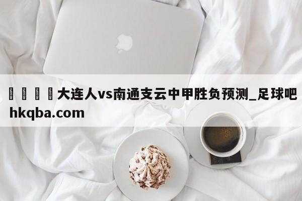 🍢大连人vs南通支云中甲胜负预测_足球吧 hkqba.com