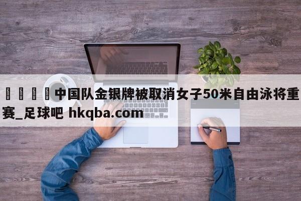 🍢中国队金银牌被取消女子50米自由泳将重赛_足球吧 hkqba.com