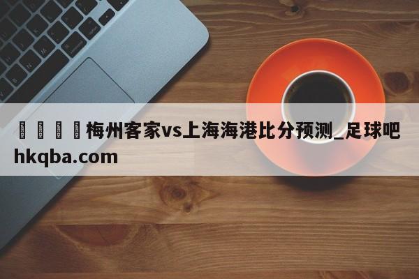 🍢梅州客家vs上海海港比分预测_足球吧 hkqba.com
