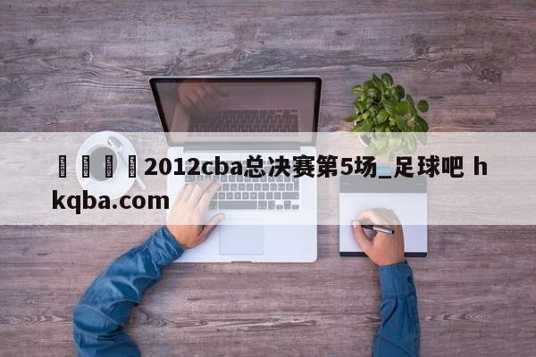 🍢2012cba总决赛第5场_足球吧 hkqba.com