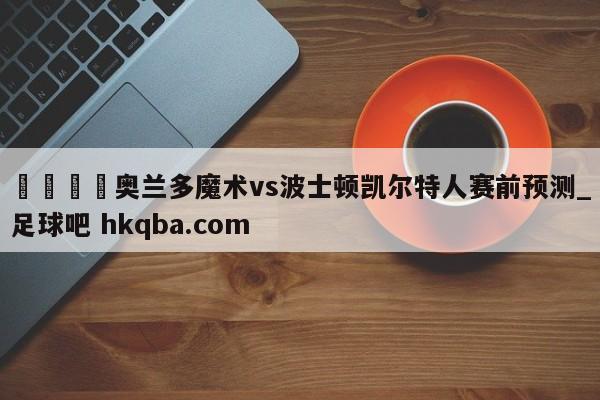 🍢奥兰多魔术vs波士顿凯尔特人赛前预测_足球吧 hkqba.com