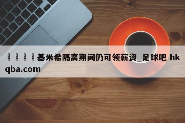 🍢基米希隔离期间仍可领薪资_足球吧 hkqba.com
