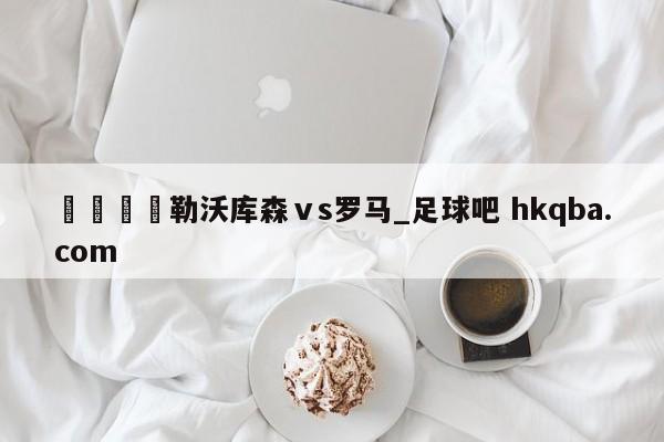 🍢勒沃库森ⅴs罗马_足球吧 hkqba.com