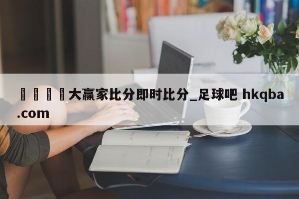 🍢大赢家比分即时比分_足球吧 hkqba.com