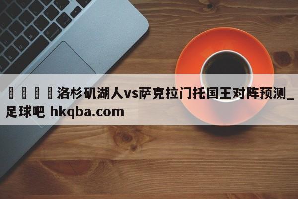 🍢洛杉矶湖人vs萨克拉门托国王对阵预测_足球吧 hkqba.com
