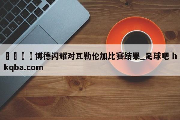 🍢博德闪耀对瓦勒伦加比赛结果_足球吧 hkqba.com