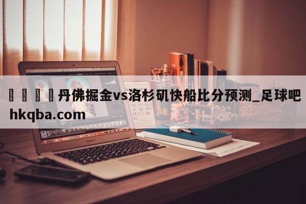 🍢丹佛掘金vs洛杉矶快船比分预测_足球吧 hkqba.com