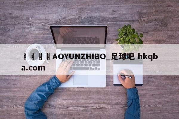 🍢AOYUNZHIBO_足球吧 hkqba.com
