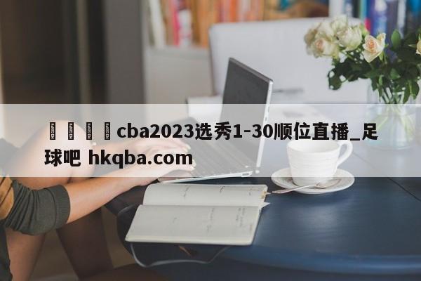 🍢cba2023选秀1-30顺位直播_足球吧 hkqba.com