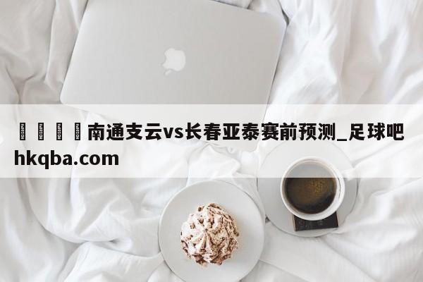 🍢南通支云vs长春亚泰赛前预测_足球吧 hkqba.com