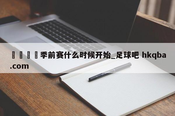 🍢季前赛什么时候开始_足球吧 hkqba.com