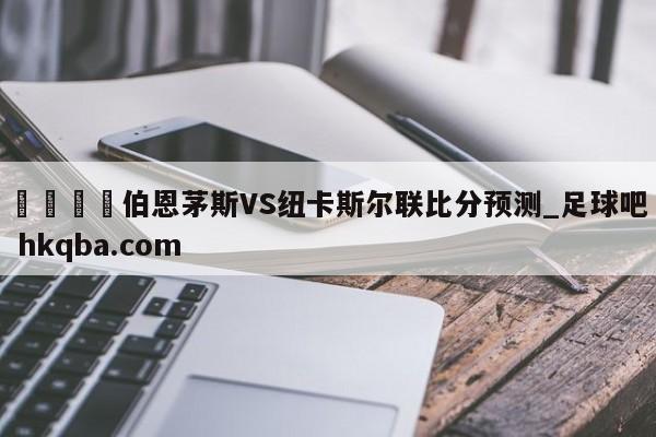 🍢伯恩茅斯VS纽卡斯尔联比分预测_足球吧 hkqba.com