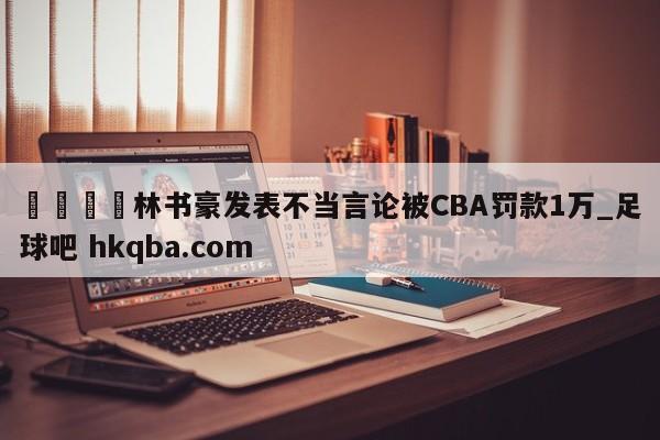 🍢林书豪发表不当言论被CBA罚款1万_足球吧 hkqba.com