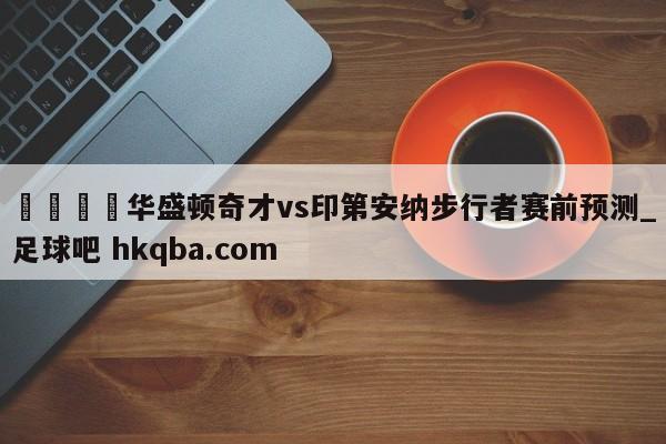 🍢华盛顿奇才vs印第安纳步行者赛前预测_足球吧 hkqba.com
