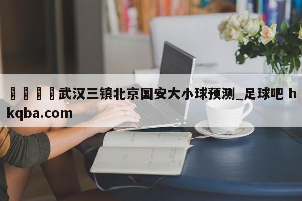 🍢武汉三镇北京国安大小球预测_足球吧 hkqba.com