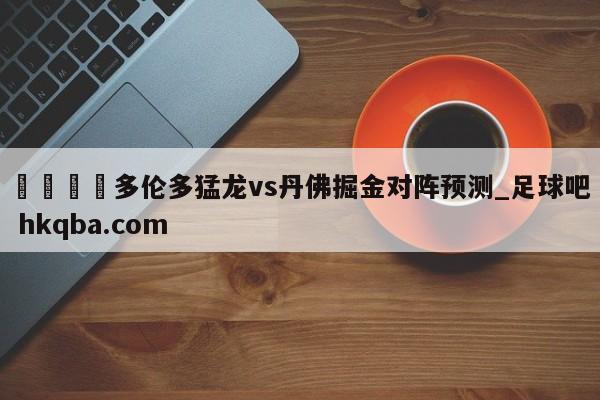 🍢多伦多猛龙vs丹佛掘金对阵预测_足球吧 hkqba.com