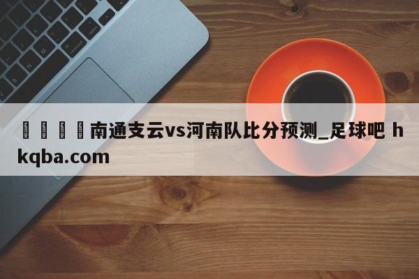🍢南通支云vs河南队比分预测_足球吧 hkqba.com